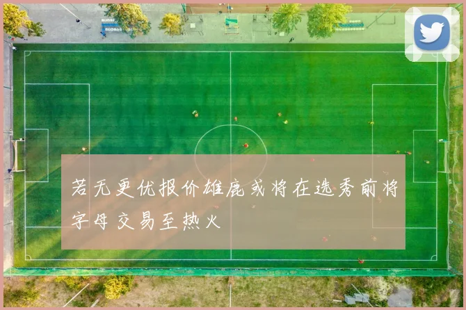 若无更优报价雄鹿或将在选秀前将字母交易至热火
