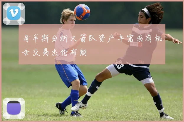 考辛斯分析火箭队资产丰富或有机会交易杰伦布朗