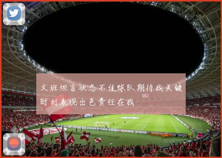 文班坦言状态不佳球队期待我关键时刻表现出色责任在我