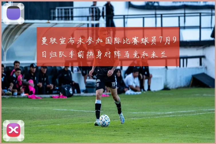 曼联宣布未参加国际比赛球员7月9日归队季前热身对阵马竞和米兰