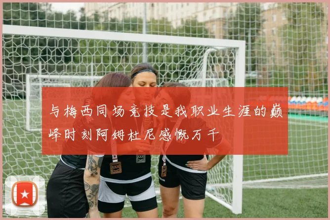 与梅西同场竞技是我职业生涯的巅峰时刻阿姆杜尼感慨万千
