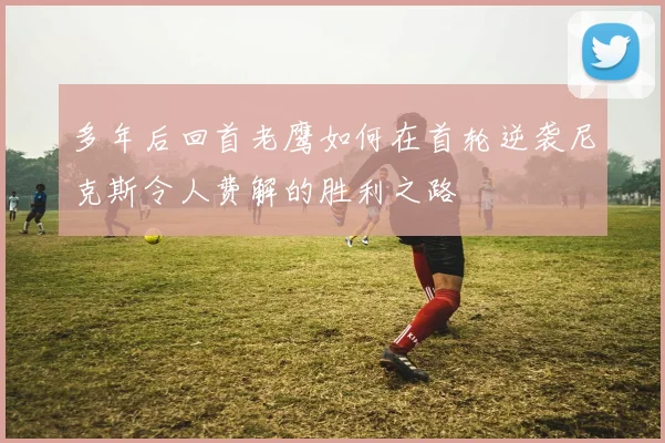 多年后回首老鹰如何在首轮逆袭尼克斯令人费解的胜利之路