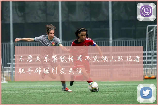 东詹关系紧张传闻不实湖人队记者联手辟谣引发关注