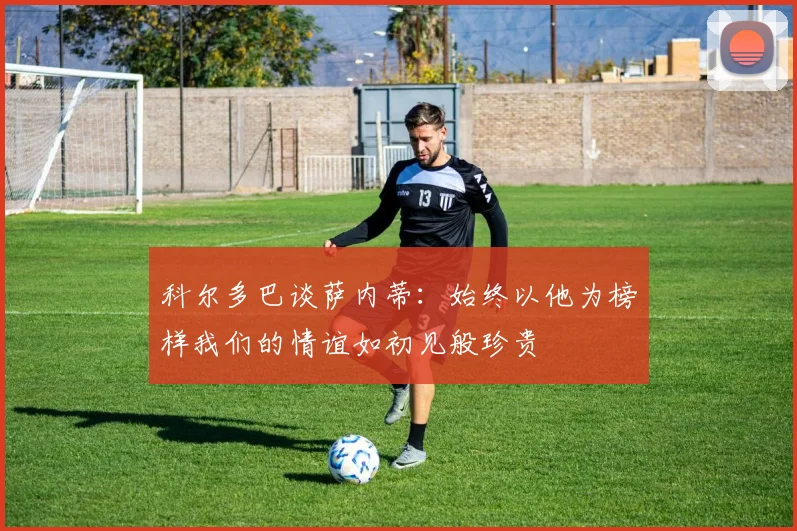 科尔多巴谈萨内蒂：始终以他为榜样我们的情谊如初见般珍贵