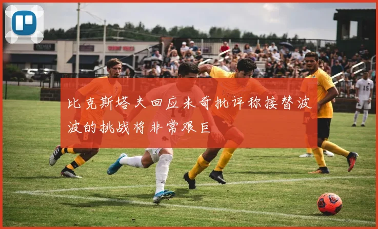 比克斯塔夫回应米奇批评称接替波波的挑战将非常艰巨