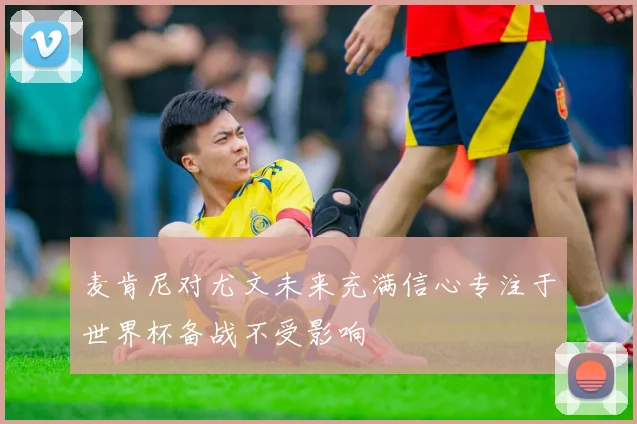 麦肯尼对尤文未来充满信心专注于世界杯备战不受影响