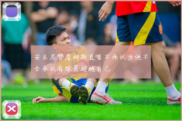 安东尼赞詹姆斯直言不讳认为他不会承认有球员超越自己
