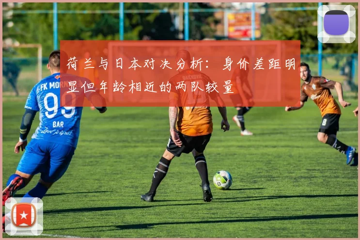 荷兰与日本对决分析：身价差距明显但年龄相近的两队较量
