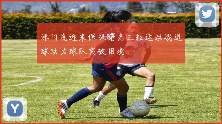 津门虎迎来保级曙光三粒运动战进球助力球队突破困境
