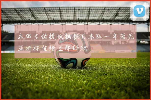 本田圭佑提议执教日本队一年若无亚洲杯佳绩立即辞职