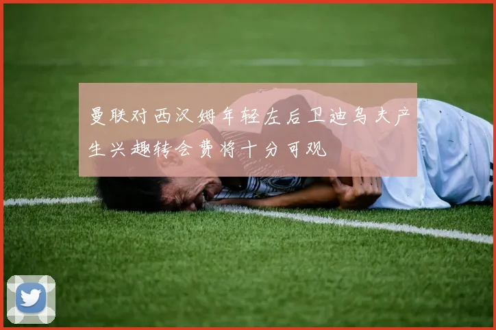 曼联对西汉姆年轻左后卫迪乌夫产生兴趣转会费将十分可观