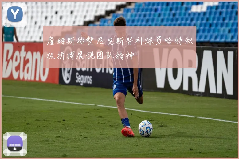 詹姆斯称赞尼克斯替补球员哈特积极拼搏展现团队精神