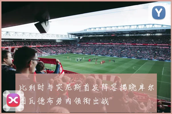 比利时与突尼斯首发阵容揭晓库尔图瓦德布劳内领衔出战