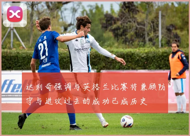 达利奇强调与英格兰比赛将兼顾防守与进攻过去的成功已成历史
