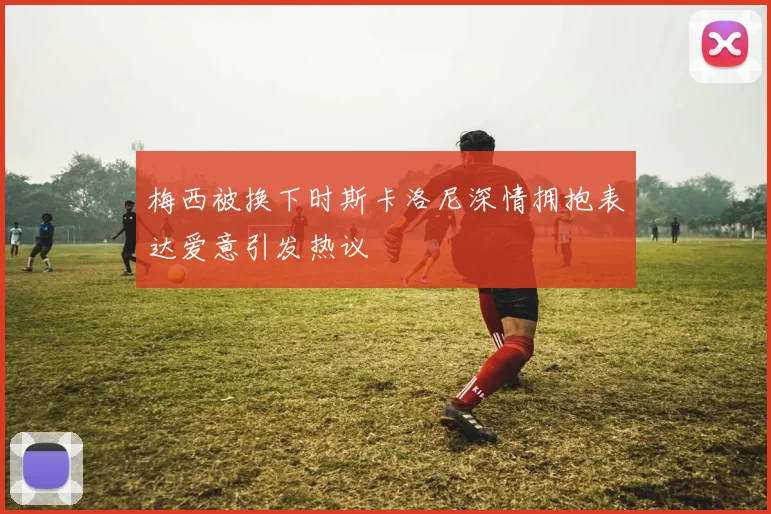 梅西被换下时斯卡洛尼深情拥抱表达爱意引发热议