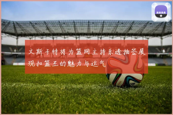 文斯卡特将为篮网主持乐透抽签展现扣篮王的魅力与运气