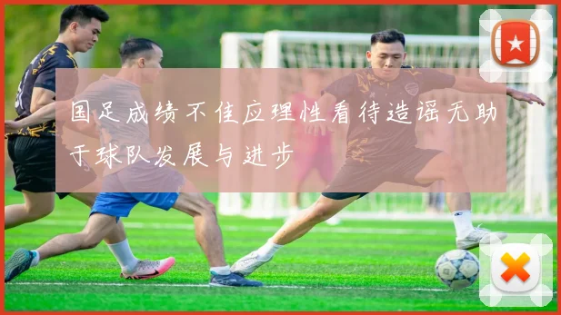 国足成绩不佳应理性看待造谣无助于球队发展与进步